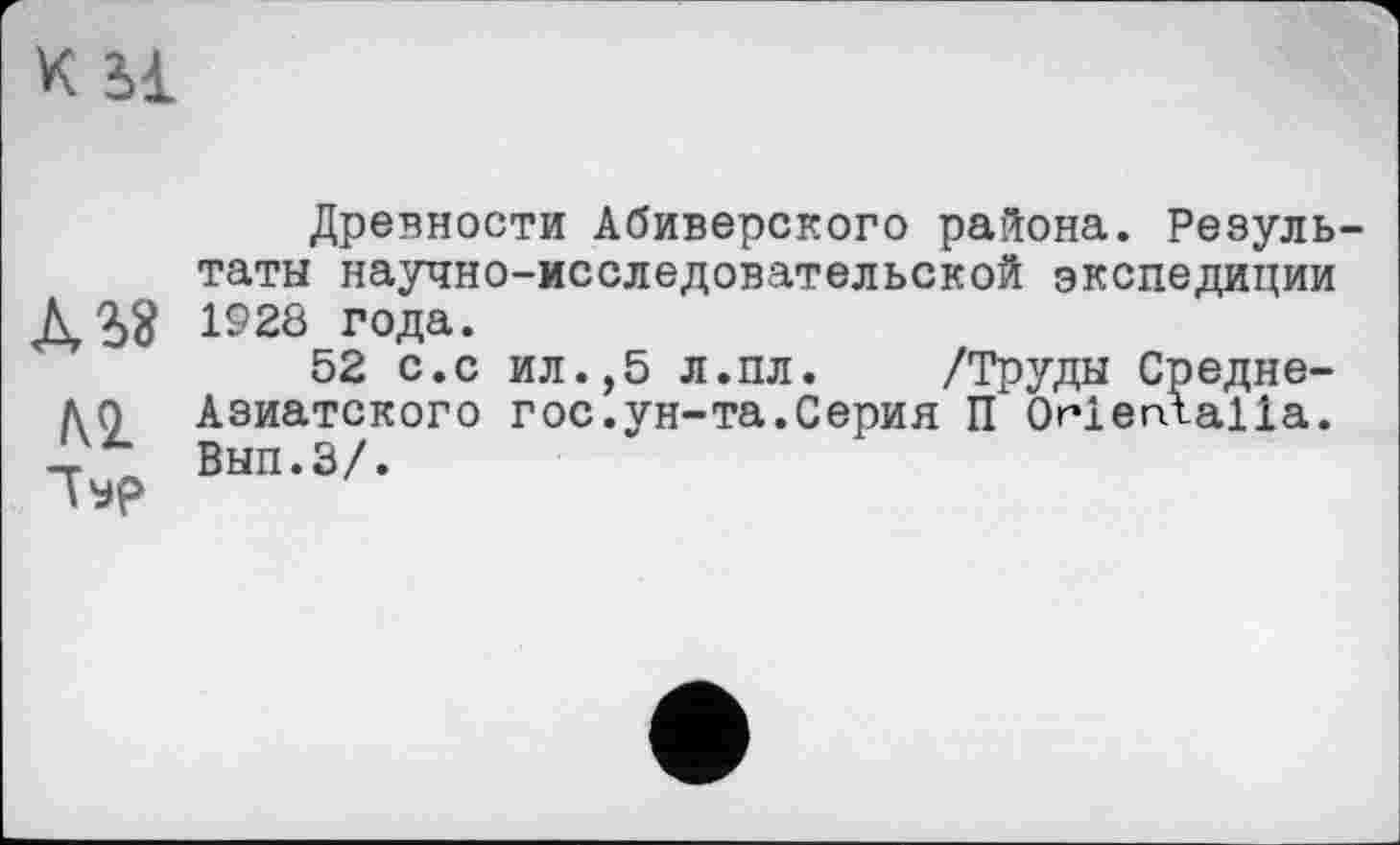 ﻿K il
М "Гур
Древности Абиверского района. Результаты научно-исследовательской экспедиции 1928 года.
52 с.с ил.,5 л.пл. /Труды Средне-Азиатского гос.ун-та.Серия П ОгіегЛаїїа. Вып.З/.